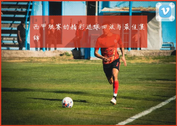 西甲联赛的精彩进球回放与最佳集锦