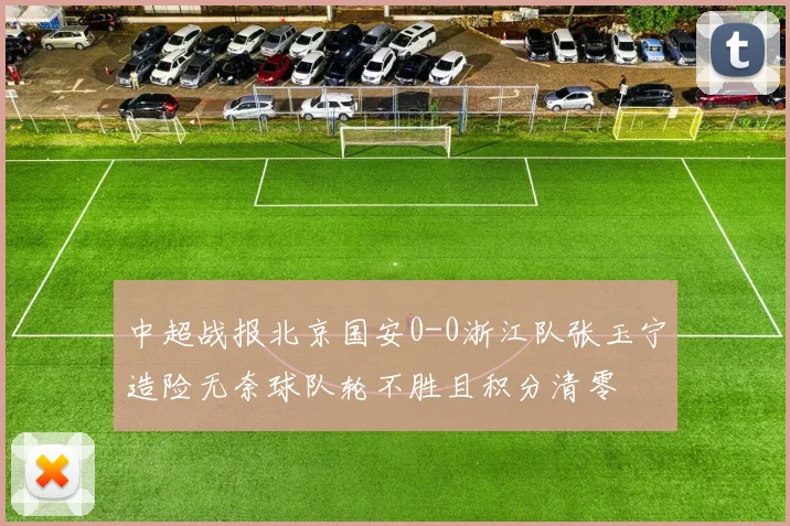 中超战报北京国安0-0浙江队张玉宁造险无奈球队轮不胜且积分清零