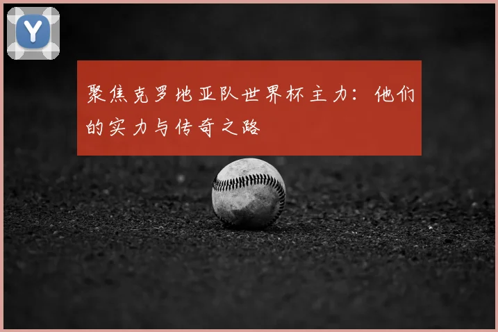 聚焦克罗地亚队世界杯主力：他们的实力与传奇之路