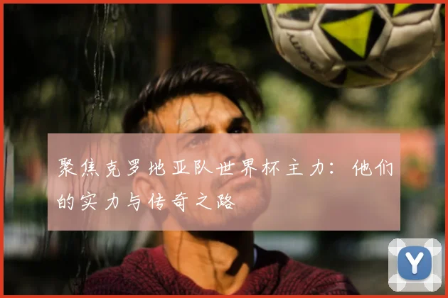 聚焦克罗地亚队世界杯主力：他们的实力与传奇之路